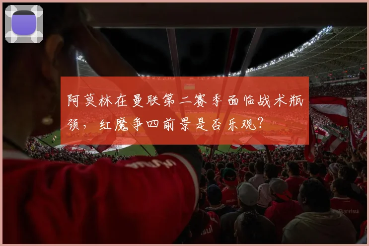 阿莫林在曼联第二赛季面临战术瓶颈，红魔争四前景是否乐观？