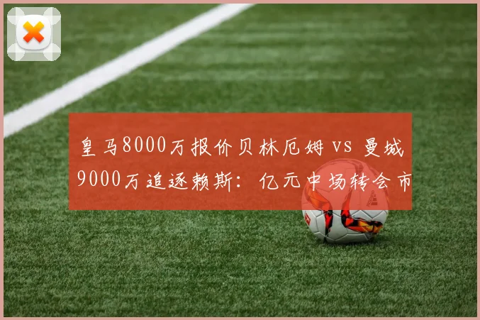 皇马8000万报价贝林厄姆 vs 曼城9000万追逐赖斯：亿元中场转会市场双龙会