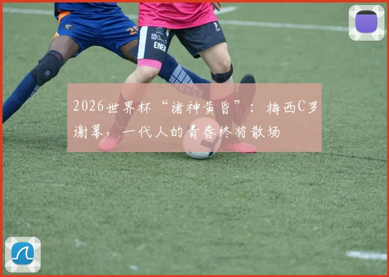 2026世界杯“诸神黄昏”：梅西C罗谢幕，一代人的青春终将散场