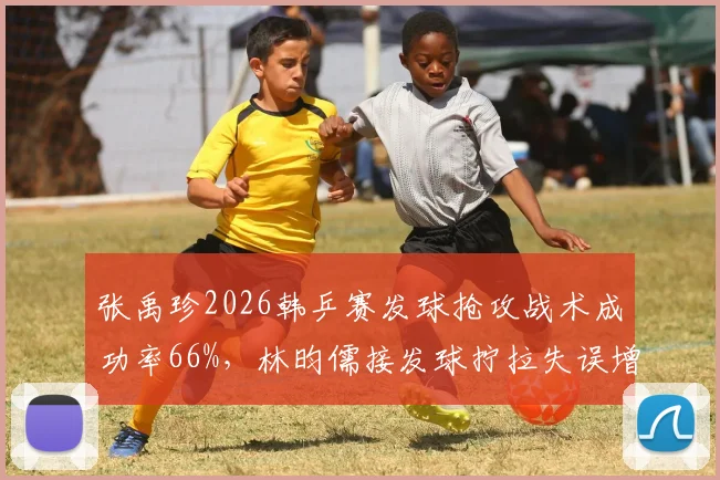 张禹珍2026韩乒赛发球抢攻战术成功率66%，林昀儒接发球拧拉失误增多