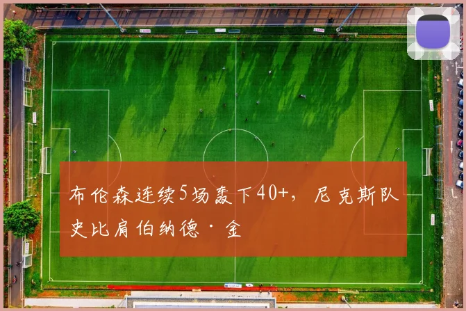 布伦森连续5场轰下40+,尼克斯队史比肩伯纳德·金