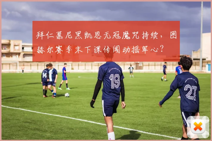 拜仁慕尼黑凯恩无冠魔咒持续，图赫尔赛季末下课传闻动摇军心？
