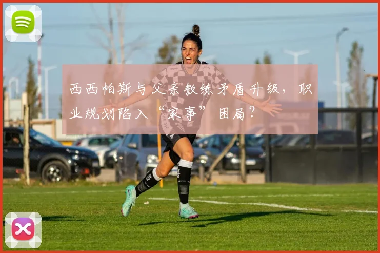西西帕斯与父亲教练矛盾升级，职业规划陷入“家事”困局？