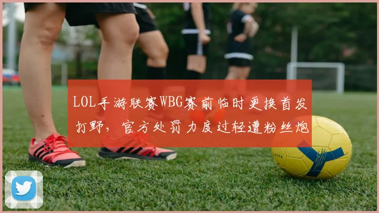 LOL手游联赛WBG赛前临时更换首发打野,官方处罚力度过轻遭粉丝炮轰