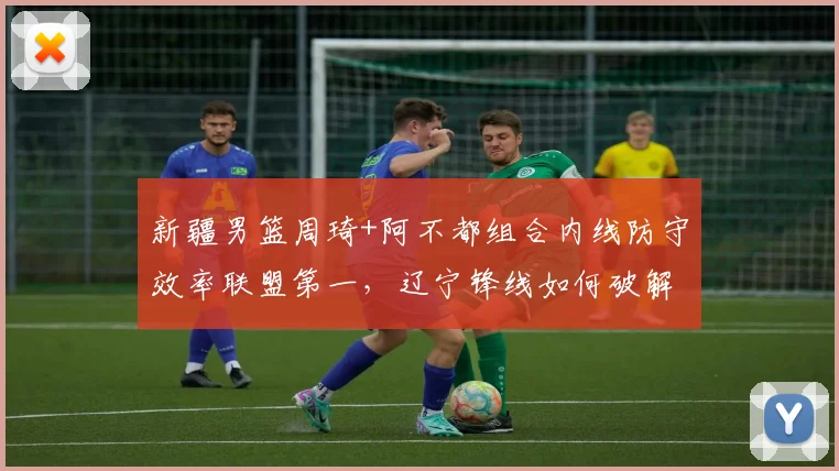 新疆男篮周琦+阿不都组合内线防守效率联盟第一，辽宁锋线如何破解？