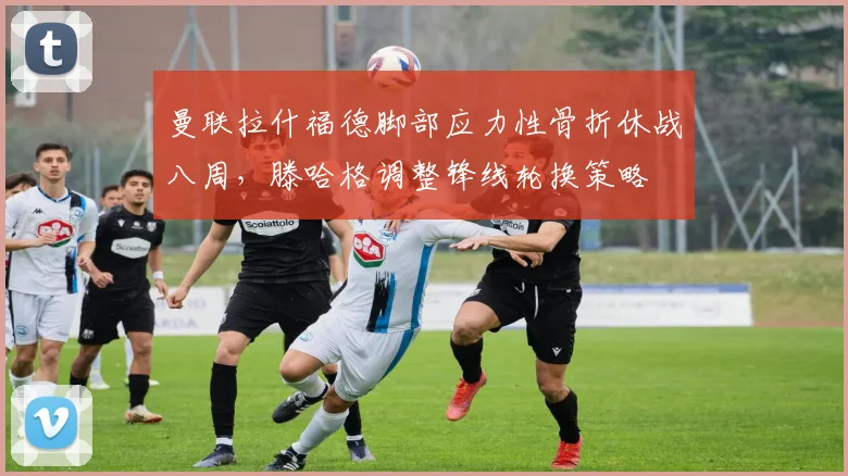 曼联拉什福德脚部应力性骨折休战八周,滕哈格调整锋线轮换策略